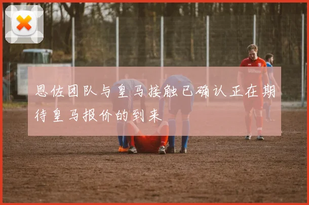 恩佐团队与皇马接触已确认正在期待皇马报价的到来