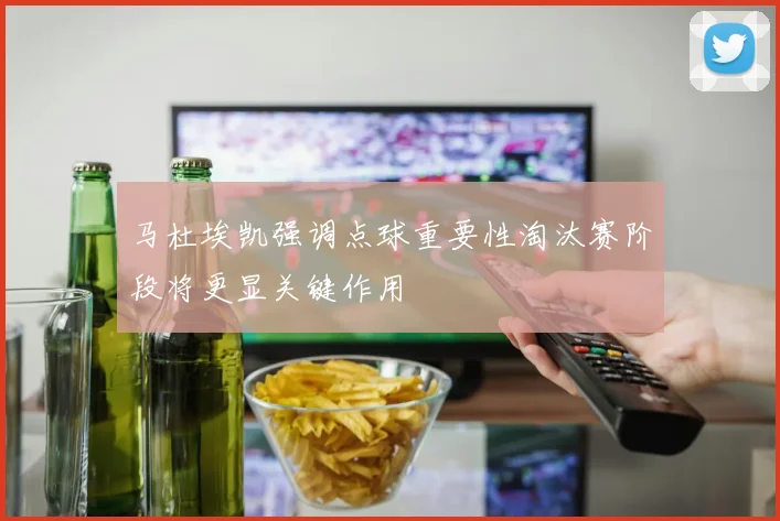 马杜埃凯强调点球重要性淘汰赛阶段将更显关键作用