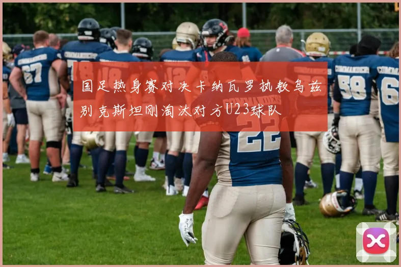 国足热身赛对决卡纳瓦罗执教乌兹别克斯坦刚淘汰对方U23球队