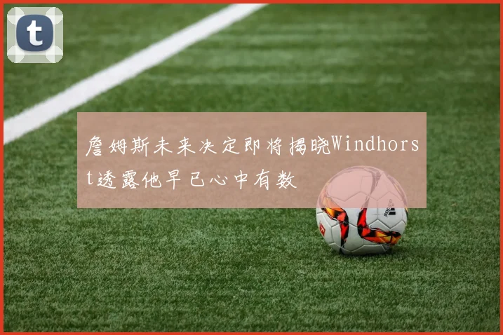 詹姆斯未来决定即将揭晓Windhorst透露他早已心中有数