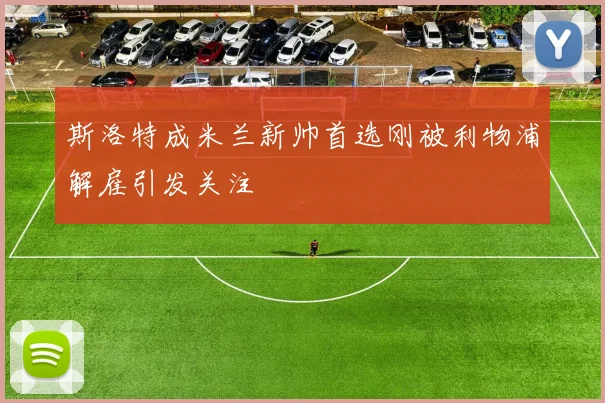 斯洛特成米兰新帅首选刚被利物浦解雇引发关注