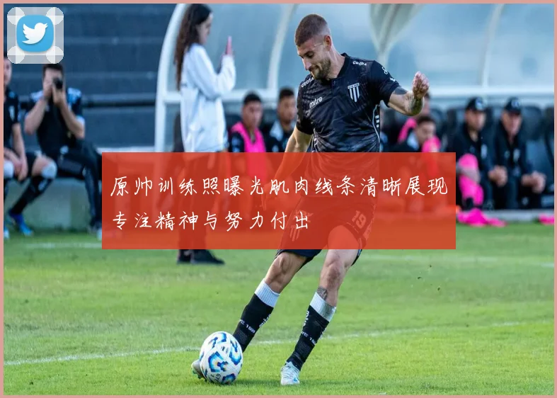 原帅训练照曝光肌肉线条清晰展现专注精神与努力付出