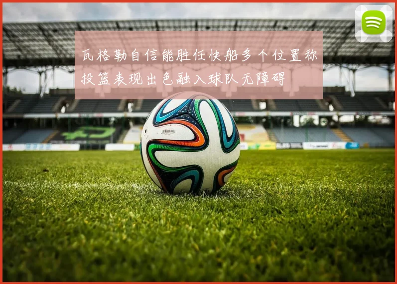 瓦格勒自信能胜任快船多个位置称投篮表现出色融入球队无障碍