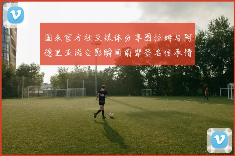 国米官方社交媒体分享图拉姆与阿德里亚诺合影瞬间前辈签名传承情怀