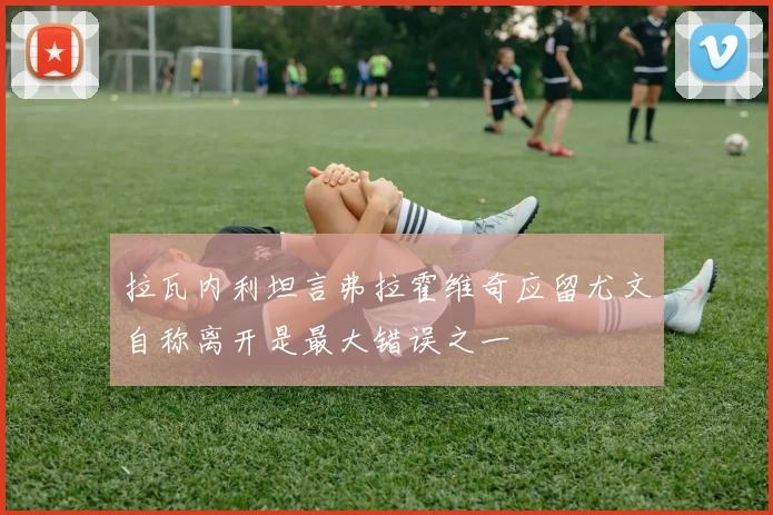 拉瓦内利坦言弗拉霍维奇应留尤文自称离开是最大错误之一