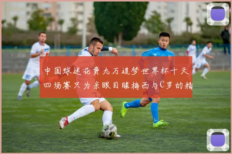 中国球迷花费九万追梦世界杯十天四场赛只为亲眼目睹梅西与C罗的精彩对决