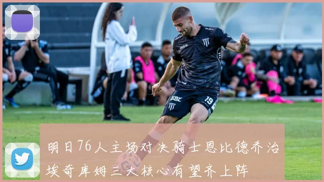 明日76人主场对决骑士恩比德乔治埃奇库姆三大核心有望齐上阵