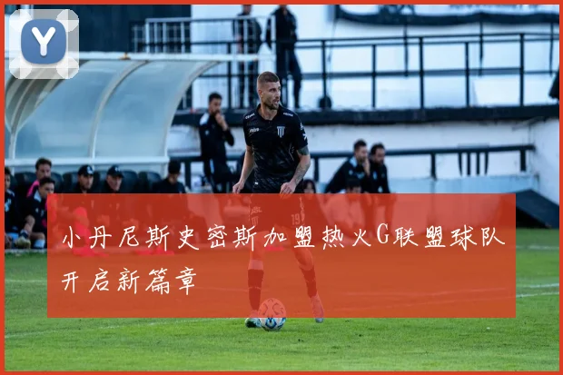 小丹尼斯史密斯加盟热火G联盟球队开启新篇章