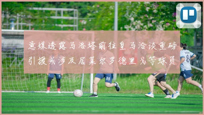 意媒透露马洛塔前往皇马洽谈重磅引援或涉及居莱尔罗德里戈等球员