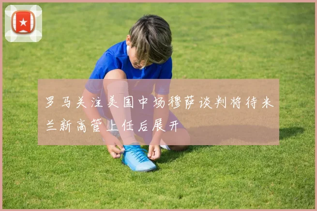 罗马关注美国中场穆萨谈判将待米兰新高管上任后展开