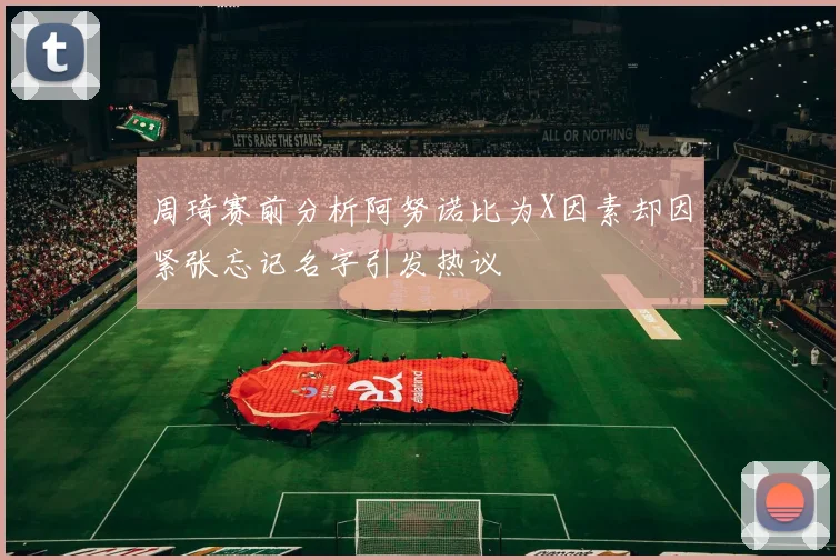 周琦赛前分析阿努诺比为X因素却因紧张忘记名字引发热议