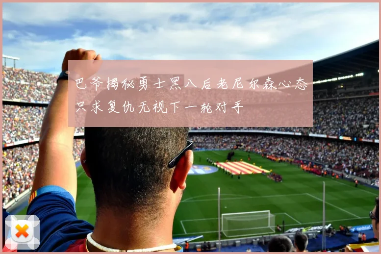 巴爷揭秘勇士黑八后老尼尔森心态只求复仇无视下一轮对手