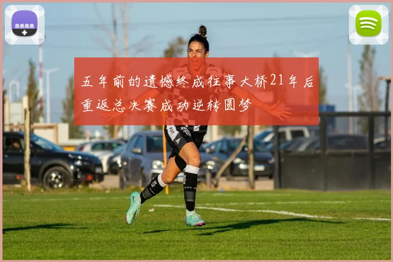 五年前的遗憾终成往事大桥21年后重返总决赛成功逆转圆梦