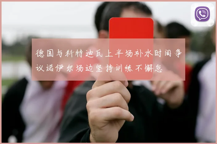 德国与科特迪瓦上半场补水时间争议诺伊尔场边坚持训练不懈怠