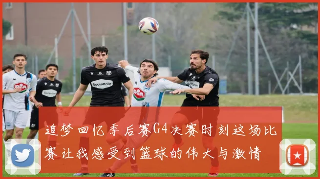 追梦回忆季后赛G4决赛时刻这场比赛让我感受到篮球的伟大与激情