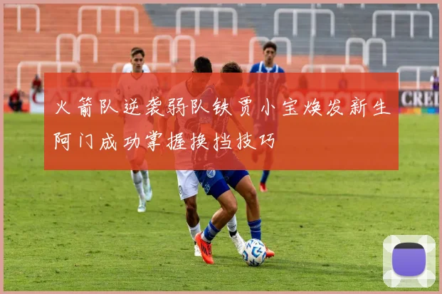 火箭队逆袭弱队铁贾小宝焕发新生阿门成功掌握换挡技巧