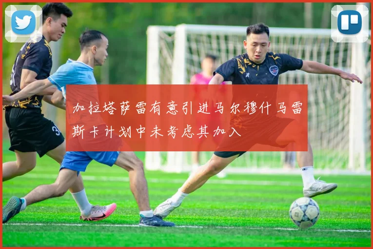 加拉塔萨雷有意引进马尔穆什马雷斯卡计划中未考虑其加入