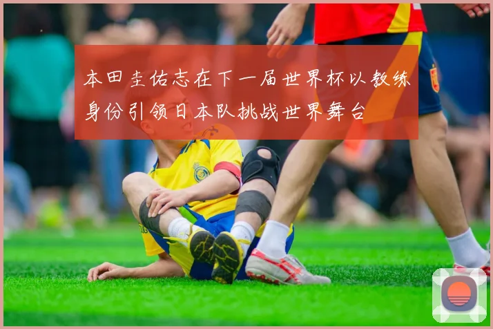 本田圭佑志在下一届世界杯以教练身份引领日本队挑战世界舞台