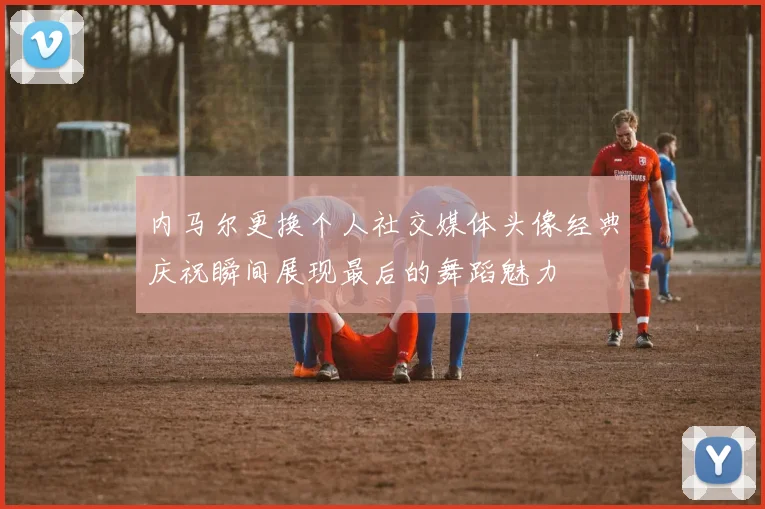 内马尔更换个人社交媒体头像经典庆祝瞬间展现最后的舞蹈魅力
