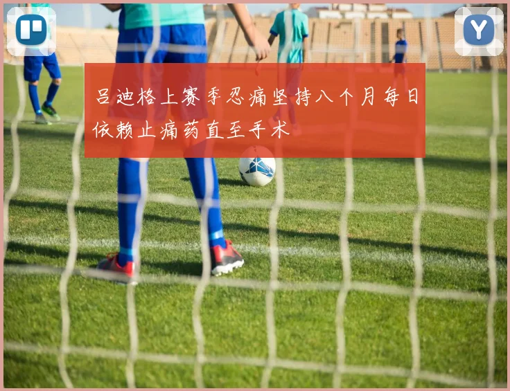 吕迪格上赛季忍痛坚持八个月每日依赖止痛药直至手术