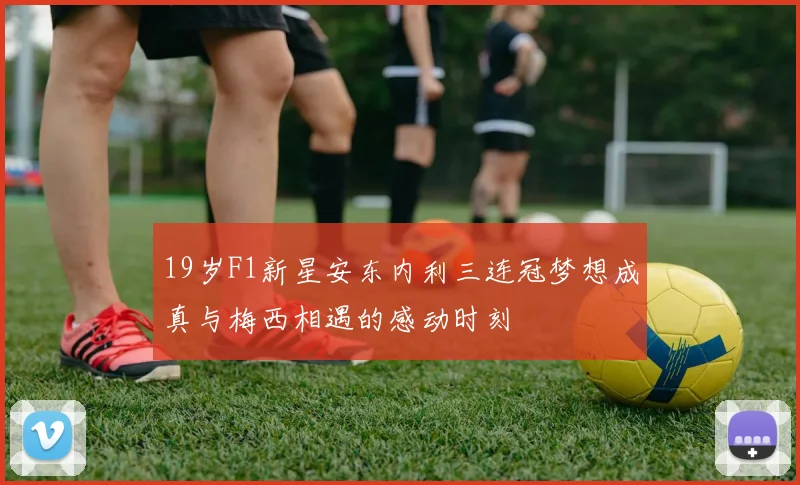 19岁F1新星安东内利三连冠梦想成真与梅西相遇的感动时刻