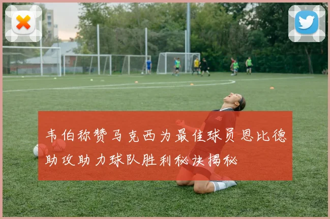 韦伯称赞马克西为最佳球员恩比德助攻助力球队胜利秘诀揭秘