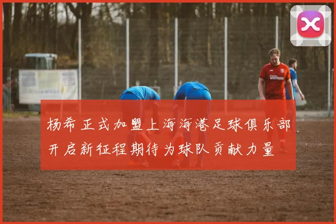 杨希正式加盟上海海港足球俱乐部开启新征程期待为球队贡献力量