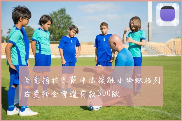 马竞指控巴萨非法接触小蜘蛛格列兹曼转会曾遭罚款300欧