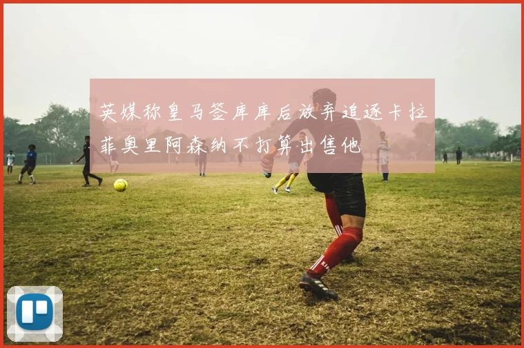 英媒称皇马签库库后放弃追逐卡拉菲奥里阿森纳不打算出售他